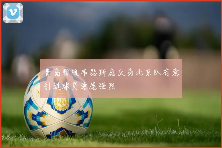 青岛暂缓韦瑟斯庞交易北京队有意引进球员意愿强烈