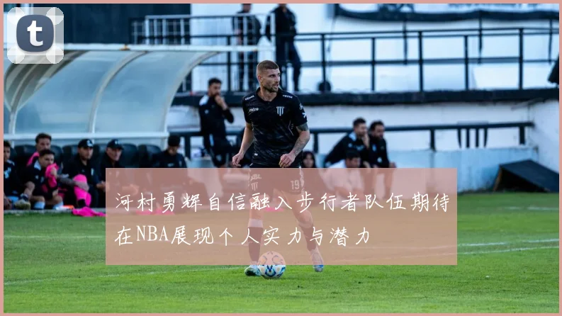 河村勇辉自信融入步行者队伍期待在NBA展现个人实力与潜力